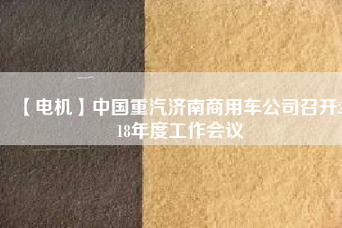 【電機(jī)】中國重汽濟(jì)南商用車公司召開2018年度工作會(huì)議
          