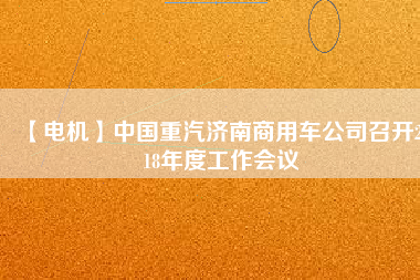 【電機(jī)】中國重汽濟(jì)南商用車公司召開2018年度工作會(huì)議
          