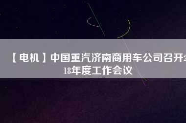 【電機(jī)】中國重汽濟(jì)南商用車公司召開2018年度工作會(huì)議
          