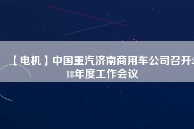 【電機(jī)】中國重汽濟(jì)南商用車公司召開2018年度工作會(huì)議
          