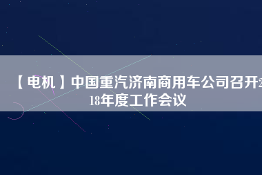 【電機(jī)】中國重汽濟(jì)南商用車公司召開2018年度工作會(huì)議
          