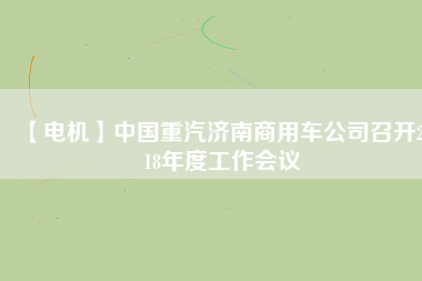 【電機(jī)】中國重汽濟(jì)南商用車公司召開2018年度工作會(huì)議
          