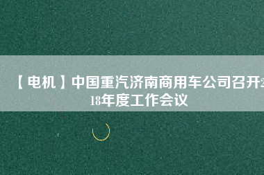 【電機(jī)】中國重汽濟(jì)南商用車公司召開2018年度工作會(huì)議
          