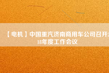 【電機(jī)】中國重汽濟(jì)南商用車公司召開2018年度工作會(huì)議
          
