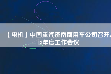 【電機(jī)】中國重汽濟(jì)南商用車公司召開2018年度工作會(huì)議
          