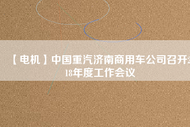 【電機(jī)】中國重汽濟(jì)南商用車公司召開2018年度工作會(huì)議
          
