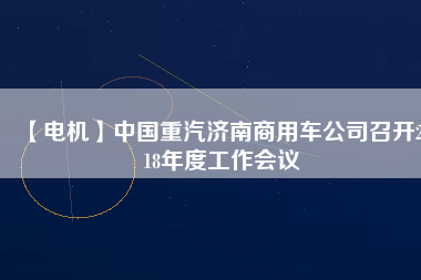 【電機(jī)】中國重汽濟(jì)南商用車公司召開2018年度工作會(huì)議
          