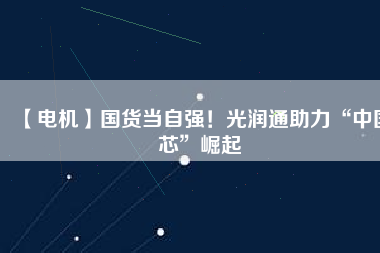 【電機】國貨當自強！光潤通助力“中國芯”崛起
          