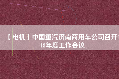 【電機(jī)】中國重汽濟(jì)南商用車公司召開2018年度工作會(huì)議
          