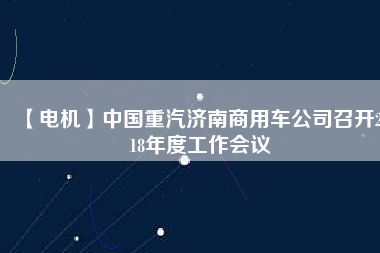 【電機(jī)】中國重汽濟(jì)南商用車公司召開2018年度工作會(huì)議
          