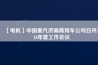 【電機(jī)】中國重汽濟(jì)南商用車公司召開2018年度工作會(huì)議
          
