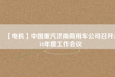 【電機(jī)】中國重汽濟(jì)南商用車公司召開2018年度工作會(huì)議
          