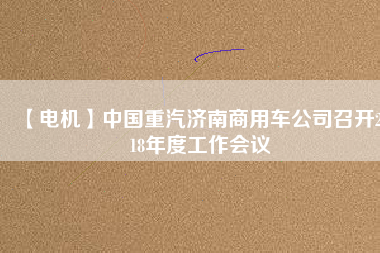 【電機(jī)】中國重汽濟(jì)南商用車公司召開2018年度工作會(huì)議
          