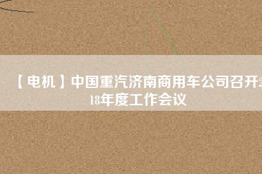 【電機(jī)】中國重汽濟(jì)南商用車公司召開2018年度工作會(huì)議
          