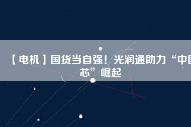 【電機】國貨當自強！光潤通助力“中國芯”崛起
          